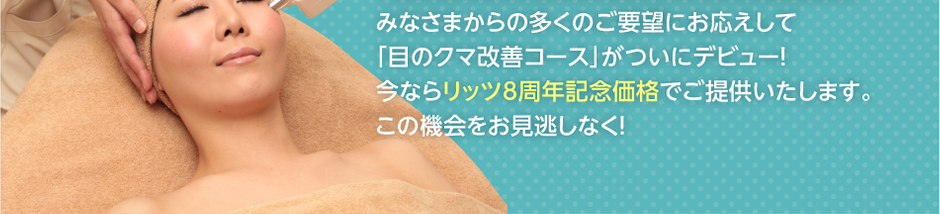みなさまからの多くのご要望にお応えして「目のクマ改善コース」がついにデビュー！今ならリッツ8周年記念価格でご提供いたします。この機会をお見逃しなく！
