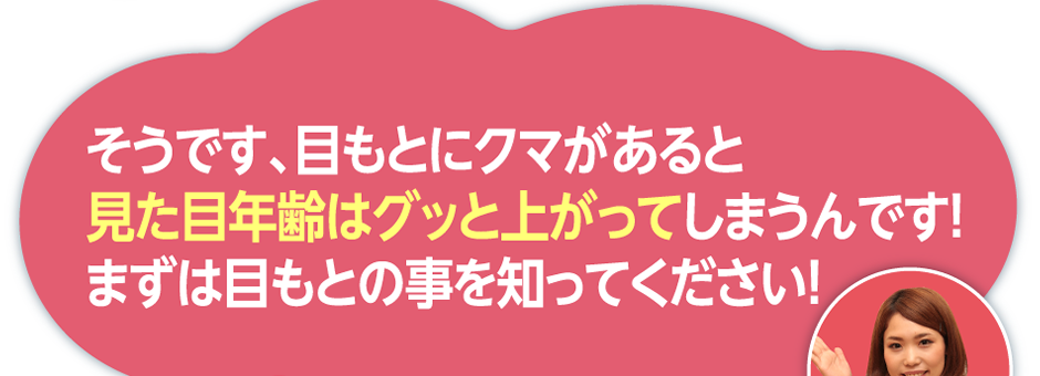そうです、目もとにクマがあると見た目年齢はグッと上がってしまうんです！まずは目もとの事を知ってください！