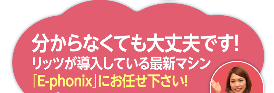 分からなくても大丈夫です！リッツが導入している最新マシン「E-phonix」にお任せ下さい！