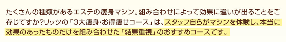 たくさんの種類があるエステの痩身マシン。組み合わせによって効果に違いが出ることをご存じですか？リッツの「３大痩身・お得痩せコース」は、スタッフ自らがマシンを体験し、本当に効果のあったものだけを組み合わせた「結果重視」のおすすめコースです。