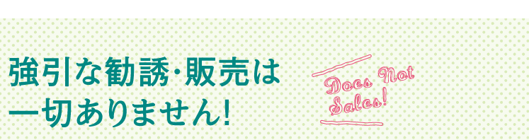 強引な勧誘・販売は一切ありません！