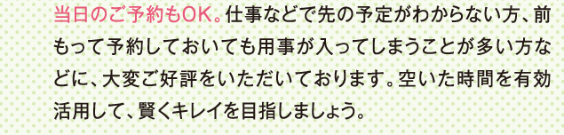 当日のご予約もＯＫ。仕事などで先の予定がわからない方、前もって予約しておいても用事が入ってしまうことが多い方などに、大変ご好評をいただいております。