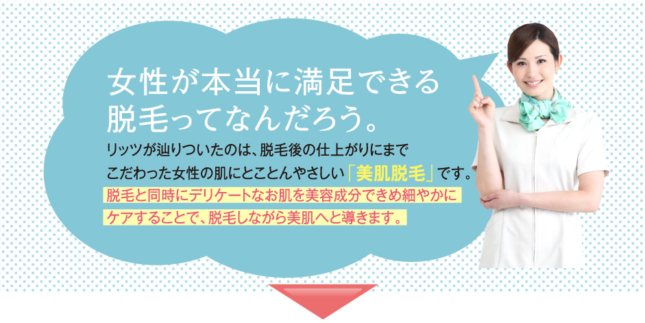 女性が本当に満足できる脱毛ってなんだろう。リッツが辿りついたのは、脱毛後の仕上がりにまでこだわった女性の肌にとことんやさしい「美肌脱毛」です。脱毛と同時にデリケートなお肌を美容成分できめ細やかにケアすることで、脱毛しながら美肌へと導きます。
