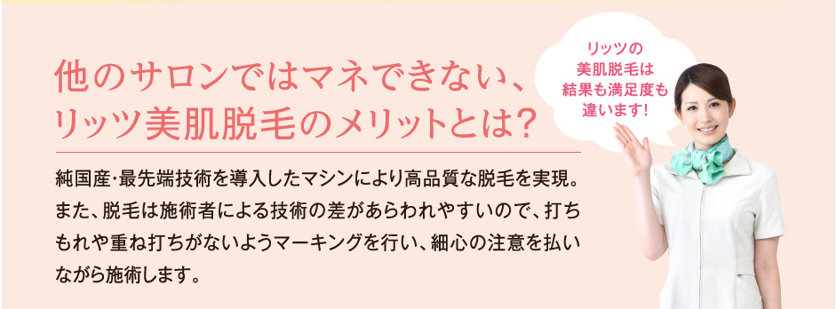 他のサロンではマネできない、リッツ美肌脱毛のメリットとは？純国産・最先端技術を導入したマシンにより高品質な脱毛を実現。