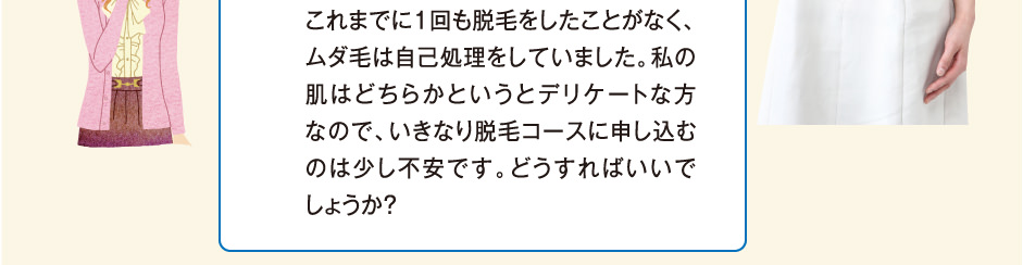 私の肌はどちらかというとデリケートな方なので、いきなり脱毛コースに申し込むのは少し不安です。どうすればいいでしょうか？