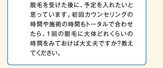 初回カウンセリングの時間や施術の時間もトータルで合わせたら、１回の脱毛に大体どれくらいの時間をみておけば大丈夫ですか？教えてください。