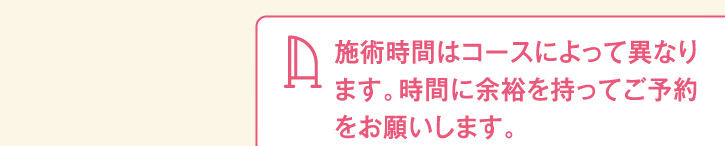 施術時間はコースによって異なります。時間に余裕を持ってご予約をお願いします。
