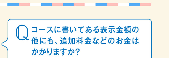 コースに書いてある表示金額の他にも、追加料金などのお金はかかりますか？