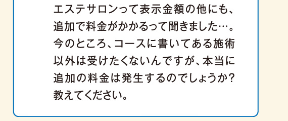 エステサロンって表示金額の他にも、追加で料金がかかるって聞きました…。今のところ、コースに書いてある施術以外は受けたくないんですが、本当に追加の料金は発生するのでしょうか？教えてください。