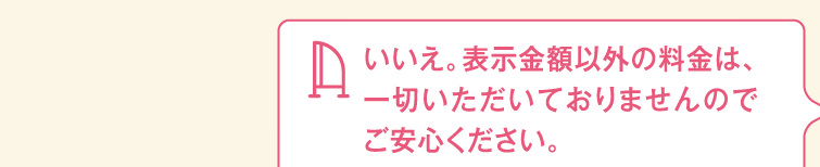 いいえ。表示金額以外の料金は、一切いただいておりませんのでご安心ください。