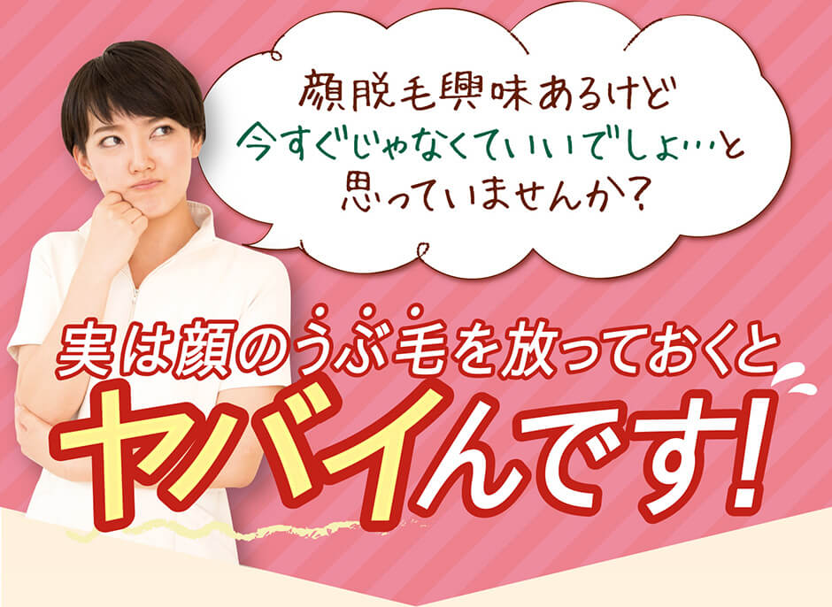 顔脱毛興味あるけど 今すぐじゃなくていいでしょ…と  思っていませんか？ 実は顔のうぶ毛を放っておくと ヤバイんです！