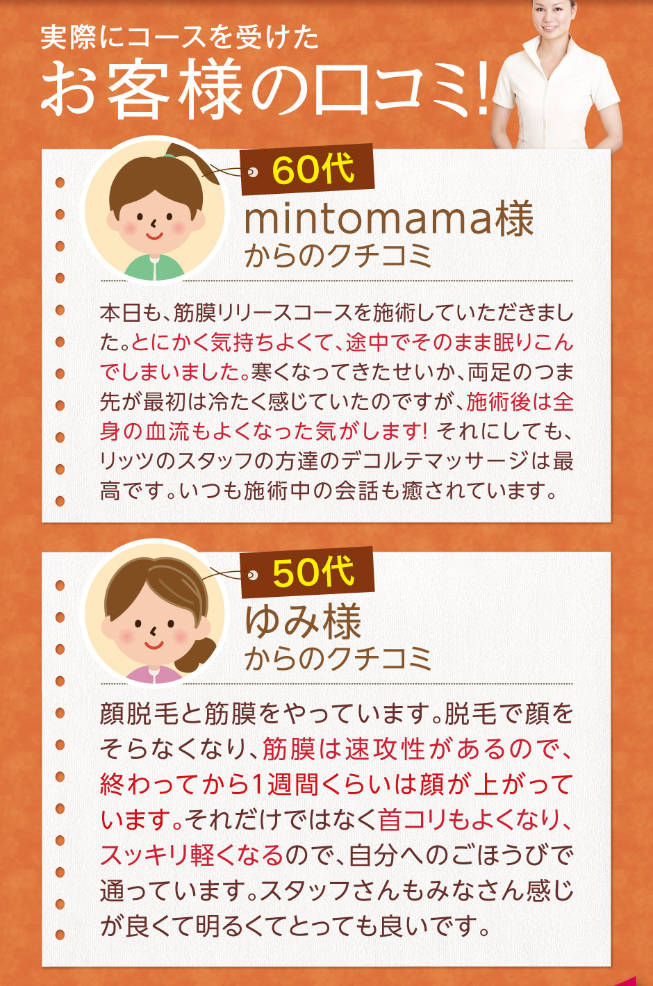 実際にコースを受けたお客様の口コミmintomama様からのクチコミ本日も、筋膜リリースコースを施術していただきました。とにかく気持ちよくて、途中でそのまま眠りこんでしまいました。寒くなってきたせいか、両足のつま先が最初は冷たく感じていたのですが、施術後は全身の血流もよくなった気がします！ それにしても、リッツのスタッフの方達のデコルテマッサージは最高です。いつも施術中の会話も癒されています。ゆみ様からのクチコミ顔脱毛と筋膜をやっています。脱毛で顔をそらなくなり、筋膜は速攻性があるので、終わってから1週間くらいは顔が上がっています。それだけではなく首コリもよくなり、スッキリ軽くなるので、自分へのごほうびで通っています。スタッフさんもみなさん感じが良くて明るくてとっても良いです。