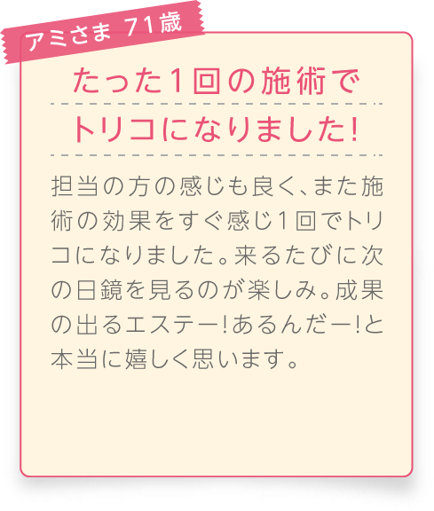 
								アミさま 71歳

								たった1回の施術でトリコになりました！
								担当の方の感じも良く、また施術の効果をすぐ感じ1回でトリコになりました。来るたびに次の日鏡を見るのが楽しみ。成果の出るエステー！あるんだー！と本当に嬉しく思います。
							