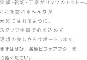 
			笑顔・親切・丁寧がリッツのモットー。
			ここを訪れるみんなが
			元気になれるように、
			スタッフ全員で心を込めて
			理想の美しさをサポートします。
			まずはぜひ、各種ビフォアフターをご覧ください。
			