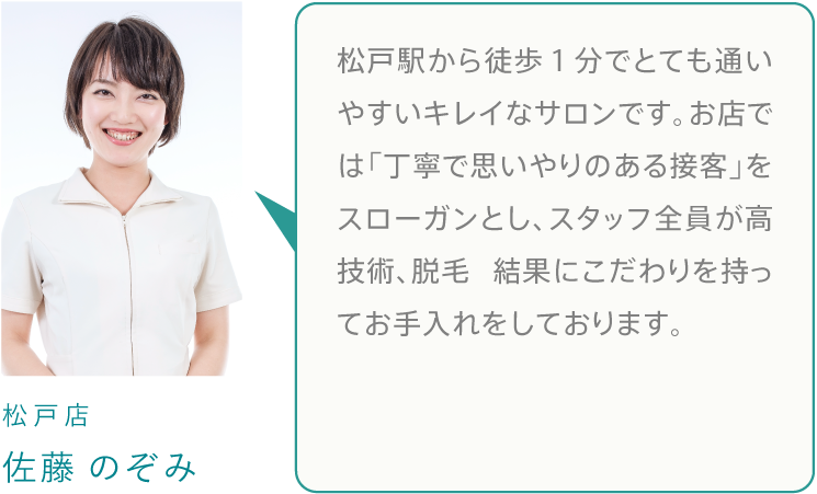 松戸駅から徒歩１分でとても通いやすいキレイなサロンです。お店では「丁寧で思いやりのある接客」をスローガンとし、スタッフ全員が高技術、脱毛 結果にこだわりを持ってお手入れをしております。
