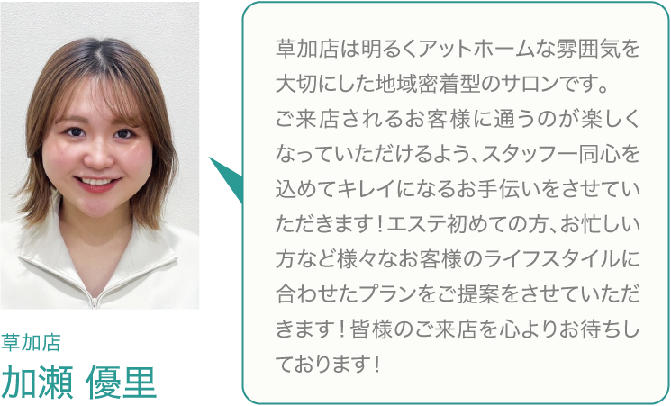 草加店は、オープンしたばかりの新しいサロンです。地域の皆様から愛されるアットホームな雰囲気を大切にしています。お客様を美しさをサポートするのはもちろん、リッツに来ることで、元気に楽しくなっていただけるようなサロンづくりを心がけています。